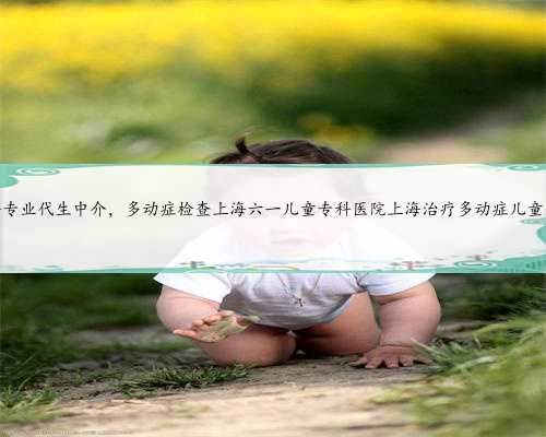 上海专业代生中介，多动症检查上海六一儿童专科医院上海治疗多动症儿童医院
