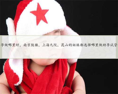 上海助孕做哪里好，南京鼓楼，上海九院，昆山的姐妹都选择哪里做助孕试管婴