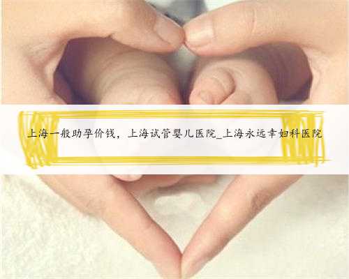 上海一般助孕价钱，上海试管婴儿医院_上海永远幸妇科医院