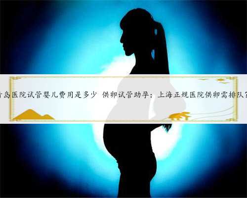 上海可靠的供卵，青岛医院试管婴儿费用是多少 供卵试管助孕：上海正规医院