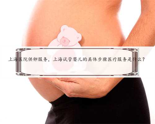 上海医院供卵服务，上海试管婴儿的具体步骤医疗服务是什么？
