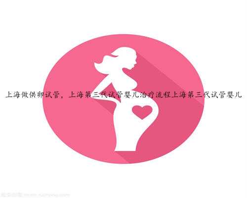 上海做供卵试管，上海第三代试管婴儿治疗流程上海第三代试管婴儿