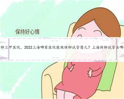 上海供卵三甲医院，2022上海哪家医院能做供卵试管婴儿？上海供卵试管去哪家