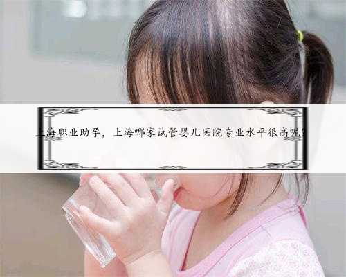 上海职业助孕，上海哪家试管婴儿医院专业水平很高呢？
