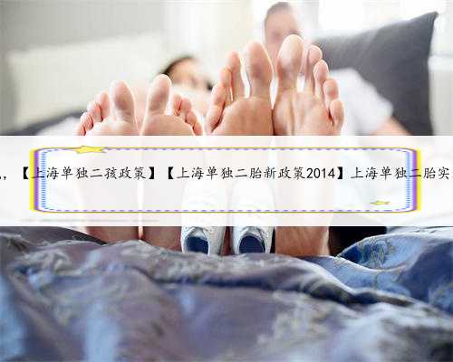 上海助孕怎么找，【上海单独二孩政策】【上海单独二胎新政策2014】上海单独