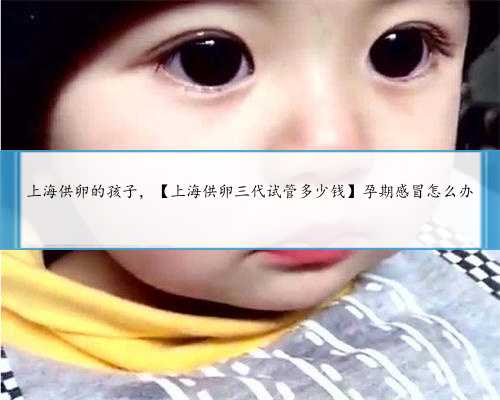 上海供卵的孩子，【上海供卵三代试管多少钱】孕期感冒怎么办