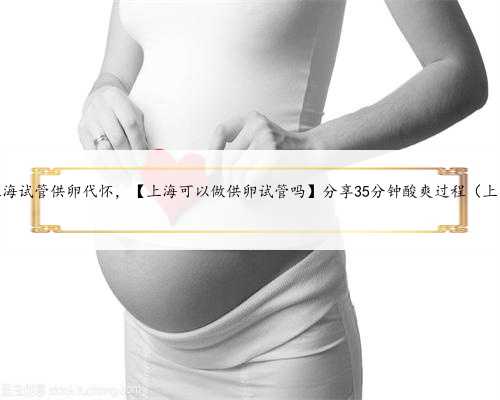 上海试管供卵代怀，【上海可以做供卵试管吗】分享35分钟酸爽过程（上）