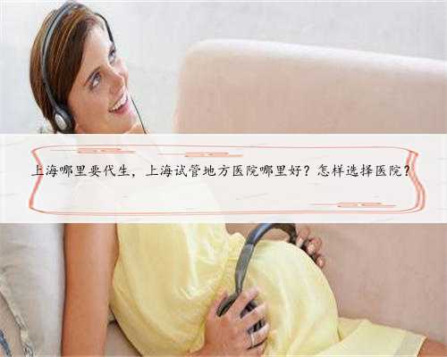 上海哪里要代生，上海试管地方医院哪里好？怎样选择医院？