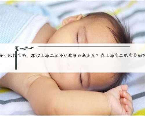 上海可以代生吗，2022上海二胎补贴政策最新消息？在上海生二胎有奖励吗？