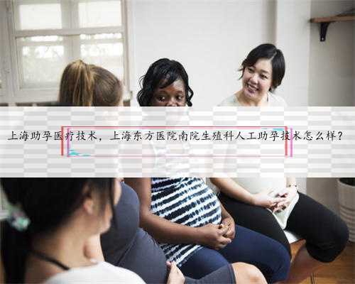 上海助孕医疗技术，上海东方医院南院生殖科人工助孕技术怎么样？
