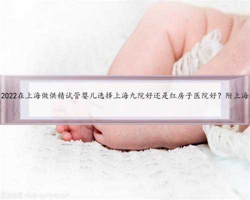 上海供卵是什么，2022在上海做供精试管婴儿选择上海九院好还是红房子医院好