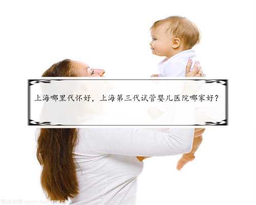 上海哪里代怀好，上海第三代试管婴儿医院哪家好？