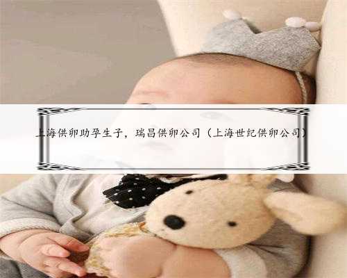 上海供卵助孕生子，瑞昌供卵公司（上海世纪供卵公司）