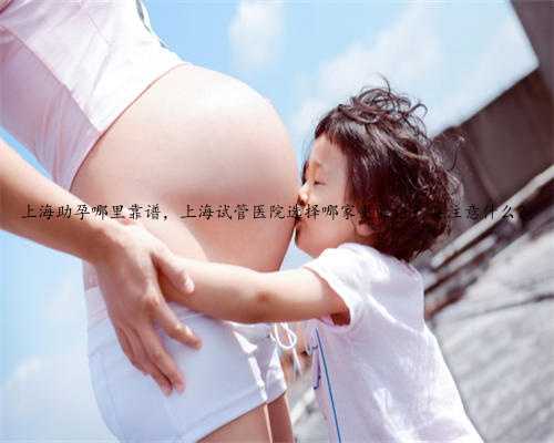 上海助孕哪里靠谱，上海试管医院选择哪家更靠谱？要注意什么？