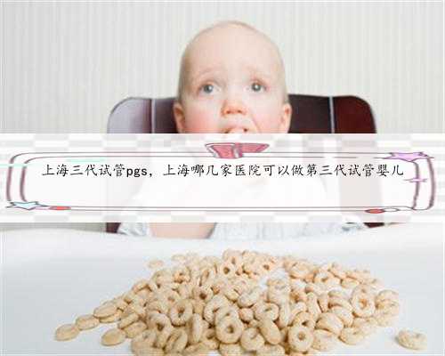 上海三代试管pgs，上海哪几家医院可以做第三代试管婴儿