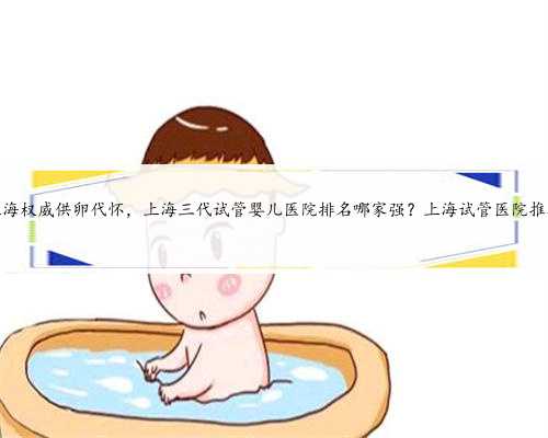 上海权威供卵代怀，上海三代试管婴儿医院排名哪家强？上海试管医院推荐