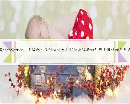 上海供卵试管女孩，上海私人供卵机构包生男孩是骗局吗？附上海供卵医院名单