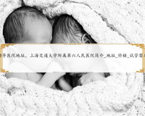 上海助孕医院地址，上海交通大学附属第六人民医院简介_地址_价格_试管婴儿医