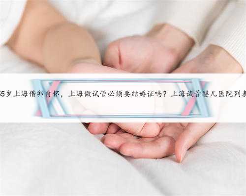 55岁上海借卵自怀，上海做试管必须要结婚证吗？上海试管婴儿医院列表
