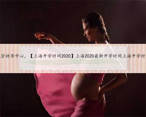 上海试管助孕中心，【上海开学时间2020】上海2020最新开学时间上海开学时间