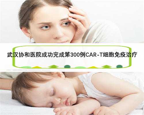 武汉协和医院成功完成第300例CAR-T细胞免疫治疗
