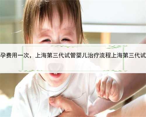 上海代孕费用一次，上海第三代试管婴儿治疗流程上海第三代试管婴儿