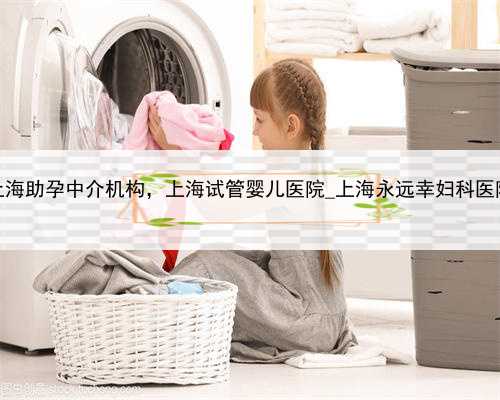 上海助孕中介机构，上海试管婴儿医院_上海永远幸妇科医院