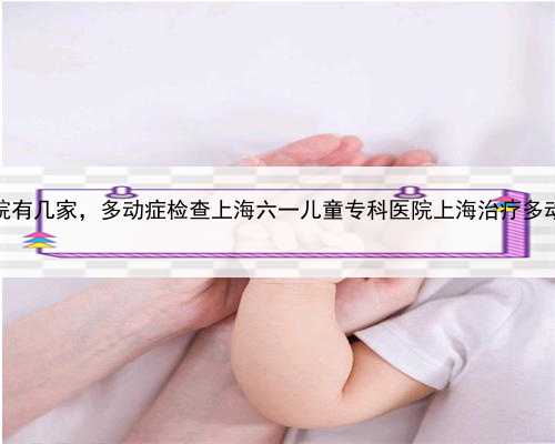 上海代孕医院有几家，多动症检查上海六一儿童专科医院上海治疗多动症儿童医