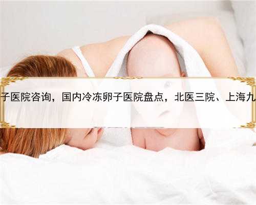 上海借腹生子医院咨询，国内冷冻卵子医院盘点，北医三院、上海九院均入列！
