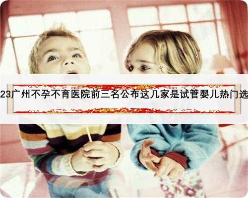 2023广州不孕不育医院前三名公布这几家是试管婴儿热门选择