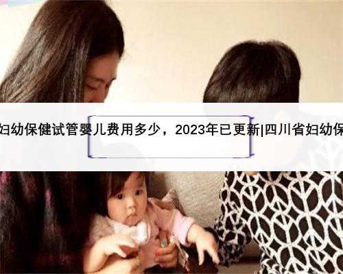 四川省妇幼保健试管婴儿费用多少，2023年已更新|四川省妇幼保健官网