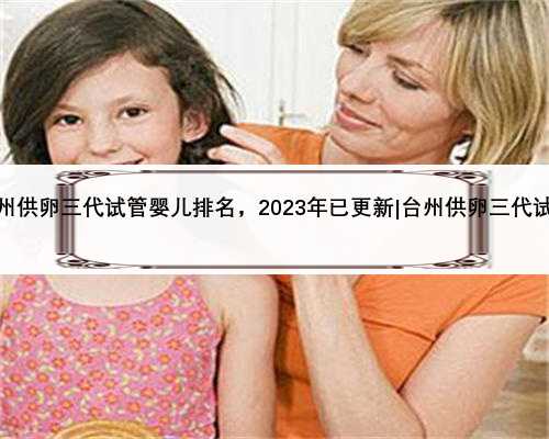台州供卵三代试管婴儿排名，2023年已更新|台州供卵三代试管