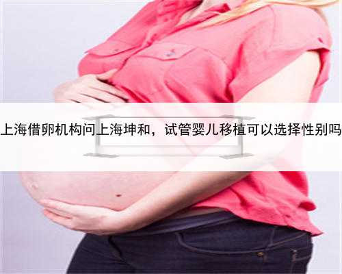上海借卵机构问上海坤和，试管婴儿移植可以选择性别吗