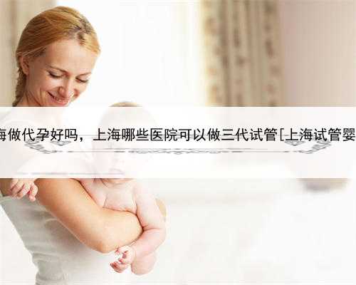 上海做代孕好吗，上海哪些医院可以做三代试管[上海试管婴儿]