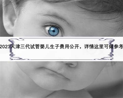 2023天津三代试管婴儿生子费用公开，详情这里可做参考