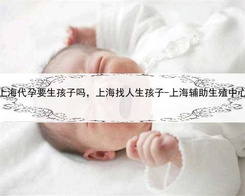 <b>上海代孕要生孩子吗，上海找人生孩子-上海辅助生殖中心</b>